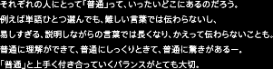 それぞれの人にとって「普通」って、いったいどこにあるのだろう。例えば単語ひとつ選んでも、難しい言葉では伝わらないし、易しすぎる、説明しながらの言葉では長くなり、かえって伝わらないことも。普通に理解ができて、普通にしっくりときて、普通に驚きがあるー。「普通」と上手く付き合っていくバランスがとても大切。