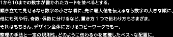 1から10までの数字が書かれたカードを並べるとする。順序立てて見せるなら数字の小さな順に、先に最大値を伝えるなら数字の大きな順に、他にも列や行、奇数・偶数に分けるなど、置き方1つで伝わり方もさまざま。それはもちろん、デザイン全体におけるコピーワークでもー。整理の手法と一定の規則性。どのように伝わるかを意識したベストな配置に。