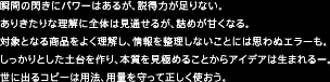 瞬間の閃きにパワーはあるが、説得力が足りない。ありきたりな理解に全体は見通せるが、詰めが甘くなる。対象となる商品をよく理解し、情報を整理しないことには思わぬエラーも。しっかりとした土台を作り、本質を見極めることからアイデアは生まれるー。世に出るコピーは用法、用量を守って正しく使おう。