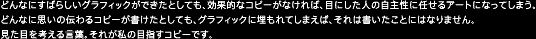 どんなにすばらしいグラフィックができたとしても、効果的なコピーがなければ、目にした人の自主性に任せるアートになってしまう。どんなに思いの伝わるコピーが書けたとしても、グラフィックに埋もれてしまえば、それは書いたことにはなりません。見た目を考える言葉。それが私の目指すコピーです。