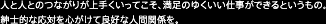 人と人とのつながりが上手くいってこそ、満足のゆくいい仕事ができるというもの。紳士的な応対を心がけて良好な人間関係を。