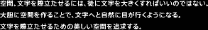 空間。文字を際立たせるには、徒に文字を大きくすればいいのではない。大胆に空間を作ることで、文字へと自然に目が行くようになる。文字を際立たせるための美しい空間を追求する。