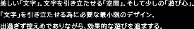美しい「文字」。文字を引き立たせる「空間」。そして少しの「遊び心」。「文字」を引き立たせる為に必要な最小限のデザイン。出過ぎず控えめでありながら、効果的な遊びを追求する。